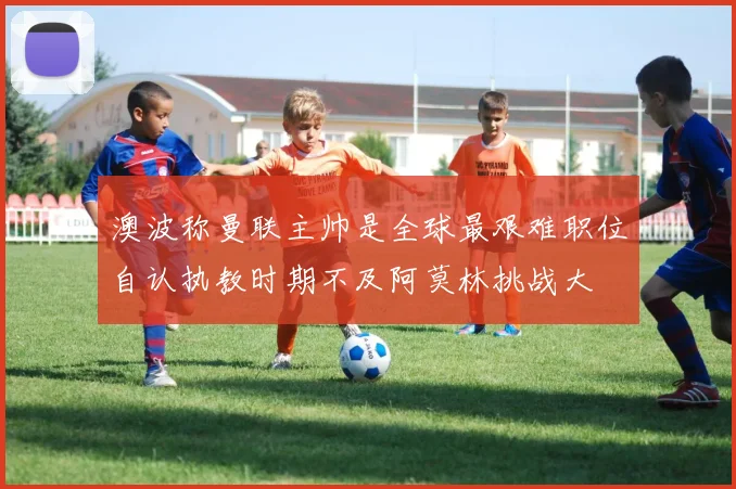 澳波称曼联主帅是全球最艰难职位自认执教时期不及阿莫林挑战大