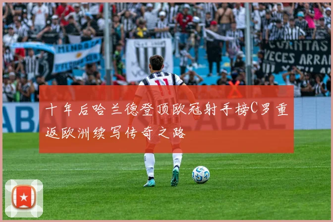 十年后哈兰德登顶欧冠射手榜C罗重返欧洲续写传奇之路