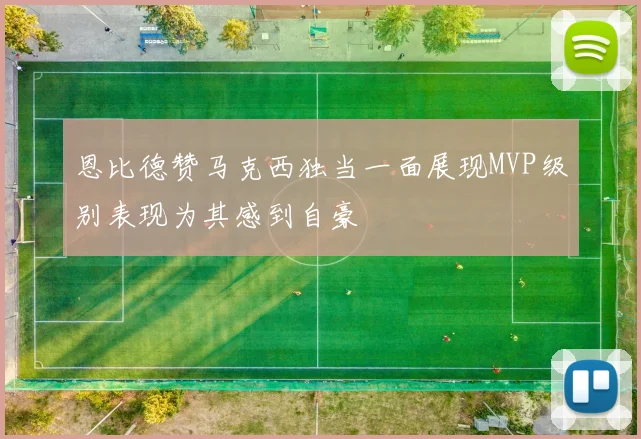 恩比德赞马克西独当一面展现MVP级别表现为其感到自豪