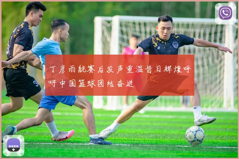 丁彦雨航赛后发声重温昔日辉煌呼吁中国篮球团结奋进