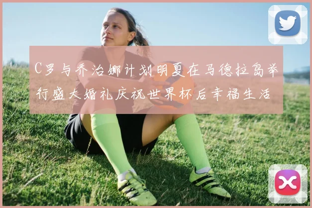C罗与乔治娜计划明夏在马德拉岛举行盛大婚礼庆祝世界杯后幸福生活