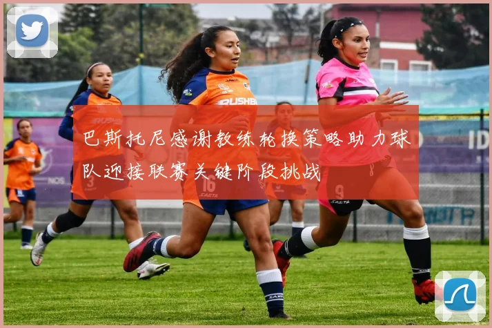 巴斯托尼感谢教练轮换策略助力球队迎接联赛关键阶段挑战