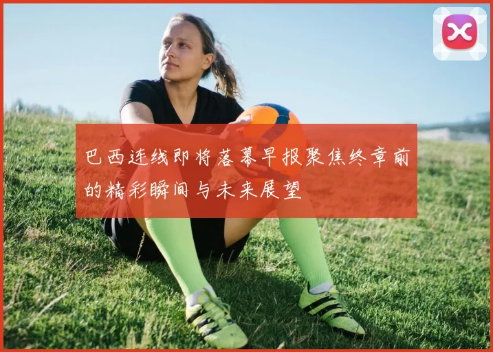 巴西连线即将落幕早报聚焦终章前的精彩瞬间与未来展望