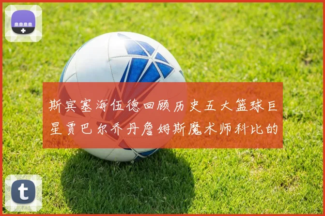 斯宾塞海伍德回顾历史五大篮球巨星贾巴尔乔丹詹姆斯魔术师科比的辉煌成就