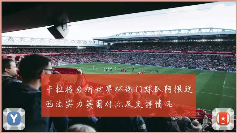 卡拉格分析世界杯热门球队阿根廷西法实力英葡对比及支持情况