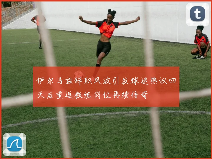 伊尔马兹辞职风波引发球迷热议四天后重返教练岗位再续传奇