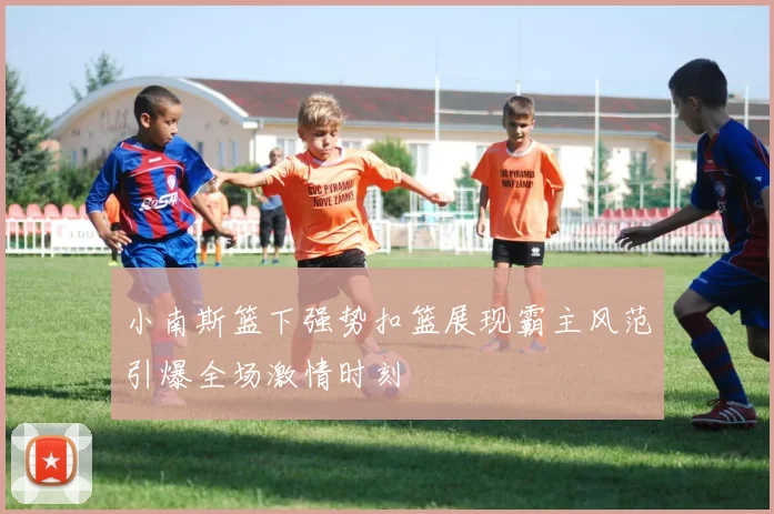 小南斯篮下强势扣篮展现霸主风范引爆全场激情时刻
