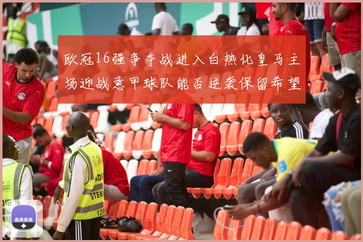 欧冠16强争夺战进入白热化皇马主场迎战意甲球队能否逆袭保留希望