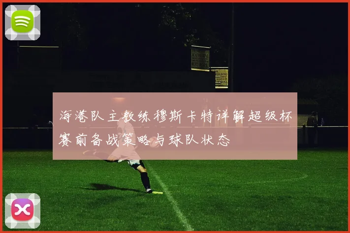 海港队主教练穆斯卡特详解超级杯赛前备战策略与球队状态
