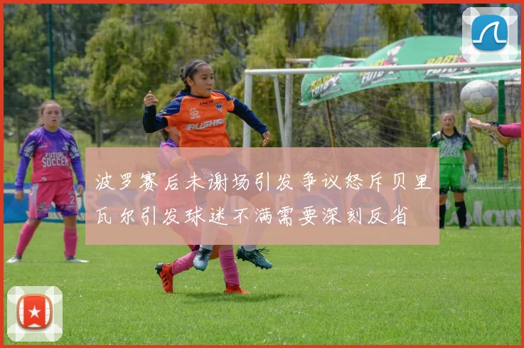 波罗赛后未谢场引发争议怒斥贝里瓦尔引发球迷不满需要深刻反省