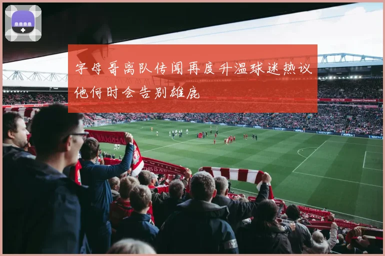字母哥离队传闻再度升温球迷热议他何时会告别雄鹿