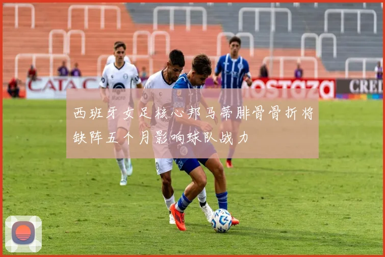 西班牙女足核心邦马蒂腓骨骨折将缺阵五个月影响球队战力
