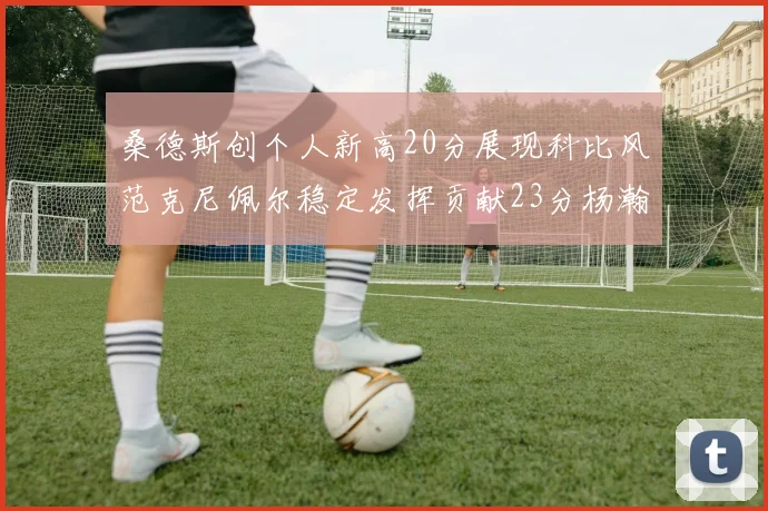 桑德斯创个人新高20分展现科比风范克尼佩尔稳定发挥贡献23分杨瀚森短短2分钟斩获4分